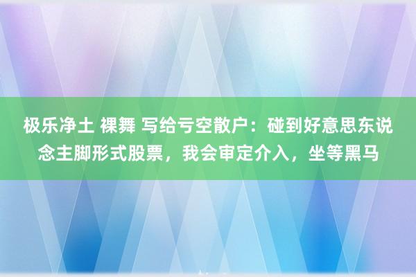 极乐净土 裸舞 写给亏空散户：碰到好意思东说念主脚形式股票，我会审定介入，坐等黑马