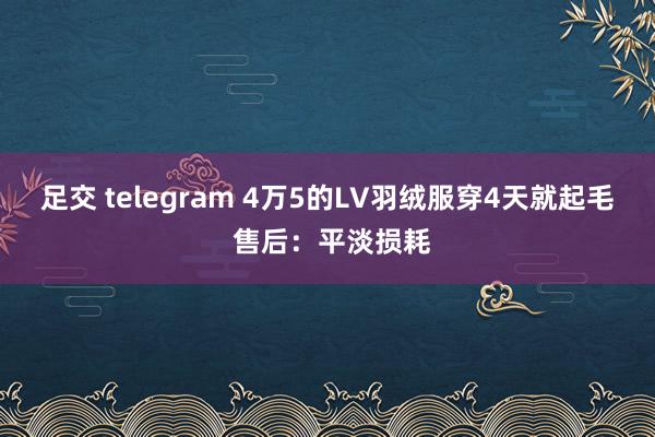 足交 telegram 4万5的LV羽绒服穿4天就起毛 售后：平淡损耗