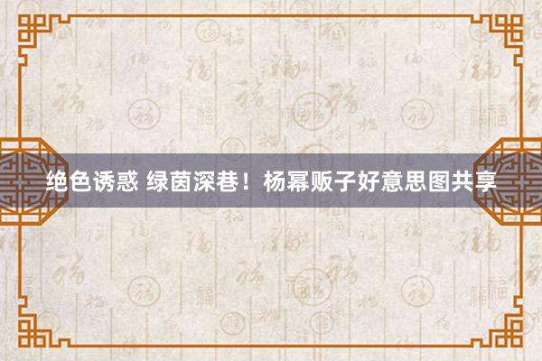 绝色诱惑 绿茵深巷！杨幂贩子好意思图共享
