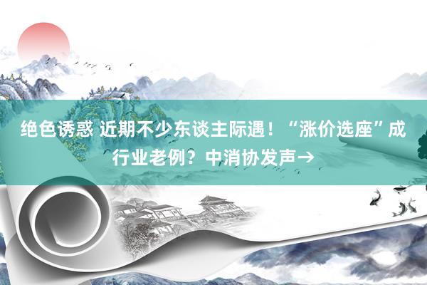 绝色诱惑 近期不少东谈主际遇！“涨价选座”成行业老例？中消协发声→