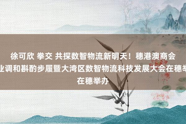 徐可欣 拳交 共探数智物流新明天！穗港澳商会产业调和斟酌步履暨大湾区数智物流科技发展大会在穗举办
