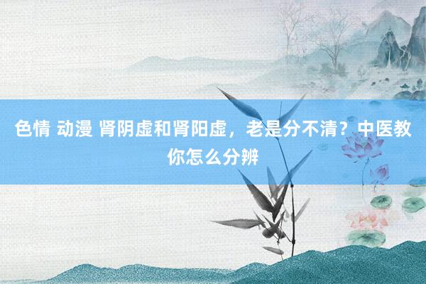 色情 动漫 肾阴虚和肾阳虚，老是分不清？中医教你怎么分辨