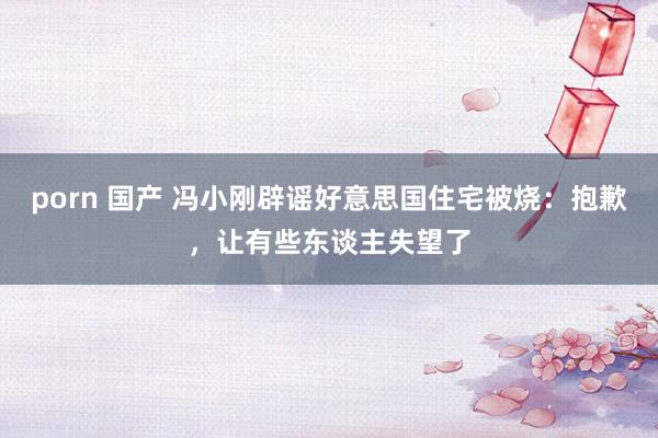 porn 国产 冯小刚辟谣好意思国住宅被烧：抱歉，让有些东谈主失望了