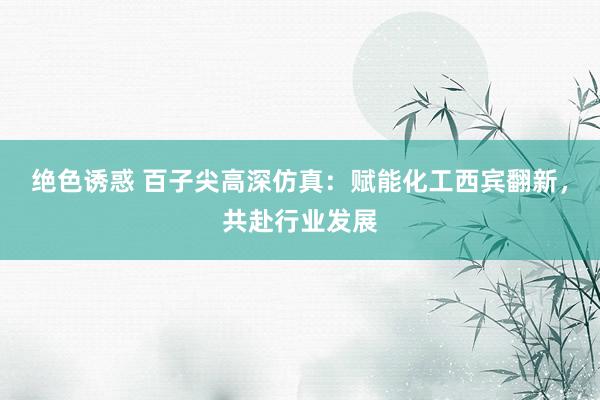 绝色诱惑 百子尖高深仿真：赋能化工西宾翻新，共赴行业发展