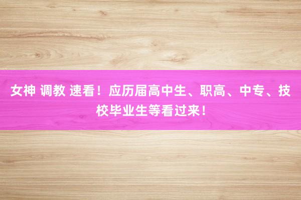 女神 调教 速看！应历届高中生、职高、中专、技校毕业生等看过来！