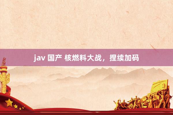 jav 国产 核燃料大战，捏续加码
