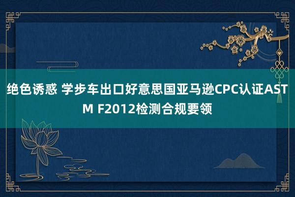 绝色诱惑 学步车出口好意思国亚马逊CPC认证ASTM F2012检测合规要领