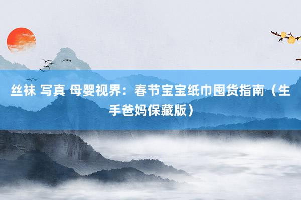 丝袜 写真 母婴视界：春节宝宝纸巾囤货指南（生手爸妈保藏版）