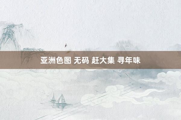 亚洲色图 无码 赶大集 寻年味