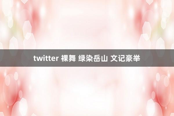 twitter 裸舞 绿染岳山 文记豪举