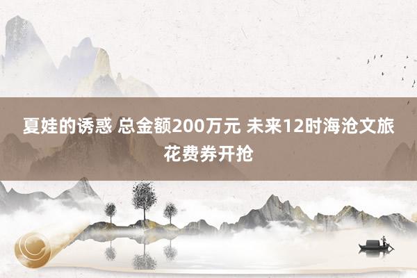 夏娃的诱惑 总金额200万元 未来12时海沧文旅花费券开抢