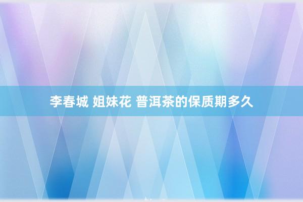 李春城 姐妹花 普洱茶的保质期多久