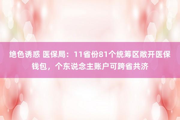 绝色诱惑 医保局：11省份81个统筹区敞开医保钱包，个东说念主账户可跨省共济