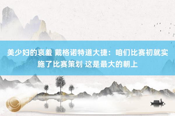 美少妇的哀羞 戴格诺特道大捷：咱们比赛初就实施了比赛策划 这是最大的朝上