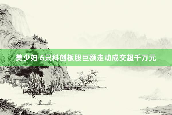 美少妇 6只科创板股巨额走动成交超千万元