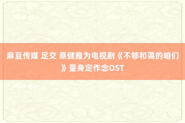 麻豆传媒 足交 蔡健雅为电视剧《不够和蔼的咱们》量身定作念OST