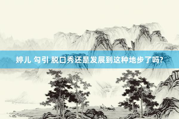 婷儿 勾引 脱口秀还是发展到这种地步了吗?