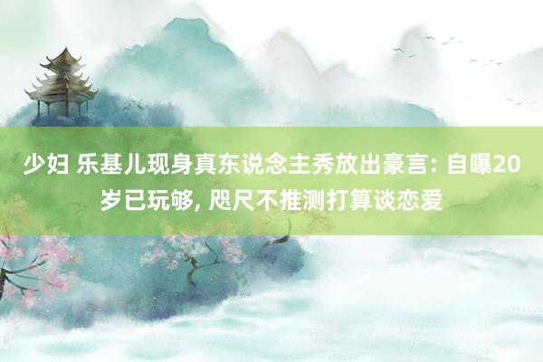 少妇 乐基儿现身真东说念主秀放出豪言: 自曝20岁已玩够， 咫尺不推测打算谈恋爱