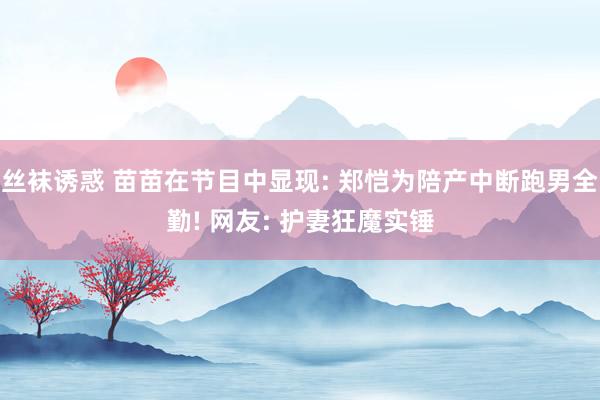 丝袜诱惑 苗苗在节目中显现: 郑恺为陪产中断跑男全勤! 网友: 护妻狂魔实锤