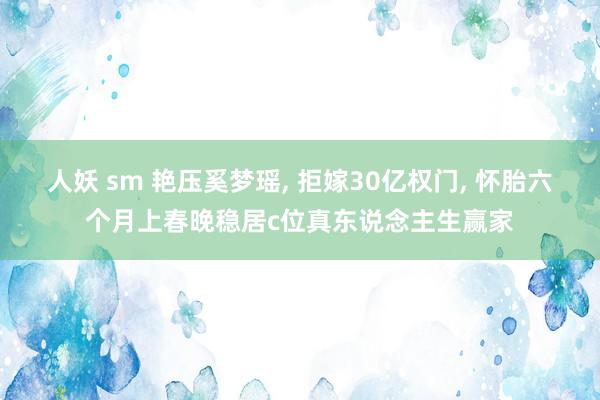 人妖 sm 艳压奚梦瑶， 拒嫁30亿权门， 怀胎六个月上春晚稳居c位真东说念主生赢家