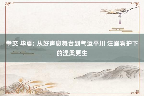 拳交 毕夏: 从好声息舞台到气运平川 汪峰看护下的涅槃更生