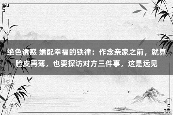 绝色诱惑 婚配幸福的铁律：作念亲家之前，就算脸皮再薄，也要探访对方三件事，这是远见