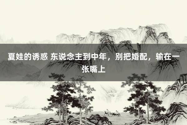 夏娃的诱惑 东说念主到中年，别把婚配，输在一张嘴上
