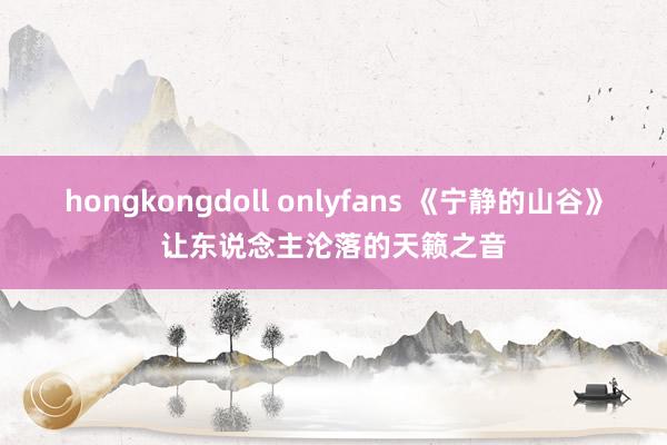 hongkongdoll onlyfans 《宁静的山谷》让东说念主沦落的天籁之音