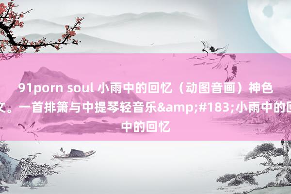 91porn soul 小雨中的回忆（动图音画）神色杂文。一首排箫与中提琴轻音乐&#183;小雨中的回忆