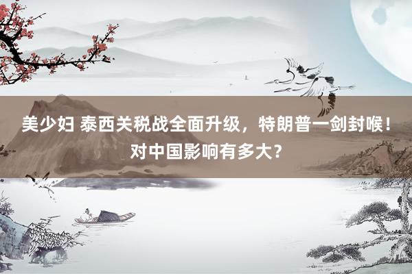 美少妇 泰西关税战全面升级，特朗普一剑封喉！对中国影响有多大？
