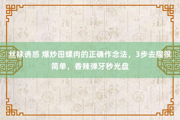 丝袜诱惑 爆炒田螺肉的正确作念法，3步去腥很简单，香辣弹牙秒光盘