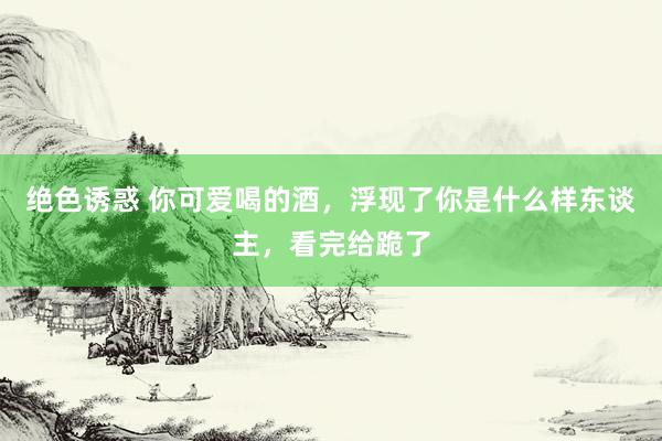 绝色诱惑 你可爱喝的酒，浮现了你是什么样东谈主，看完给跪了