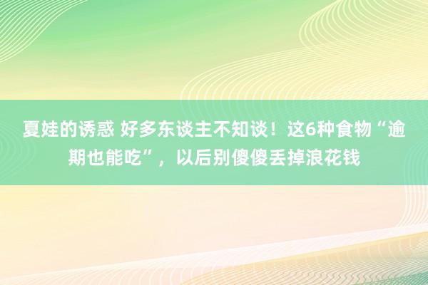 夏娃的诱惑 好多东谈主不知谈！这6种食物“逾期也能吃”，以后别傻傻丢掉浪花钱