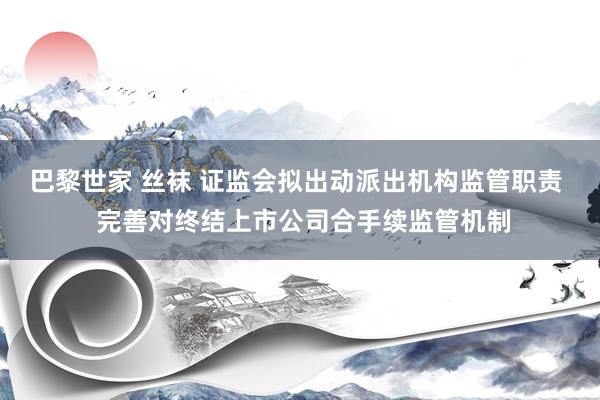 巴黎世家 丝袜 证监会拟出动派出机构监管职责  完善对终结上市公司合手续监管机制