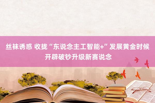 丝袜诱惑 收拢“东说念主工智能+”发展黄金时候 开辟破钞升级新赛说念