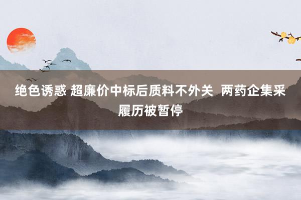 绝色诱惑 超廉价中标后质料不外关  两药企集采履历被暂停
