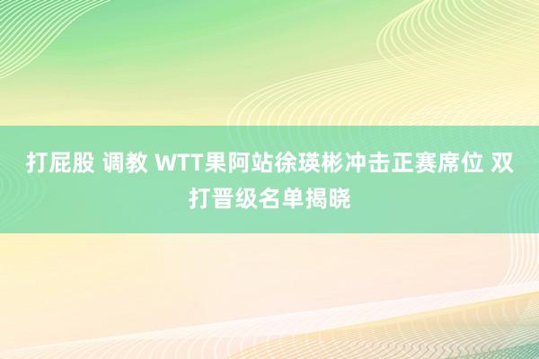 打屁股 调教 WTT果阿站徐瑛彬冲击正赛席位 双打晋级名单揭晓