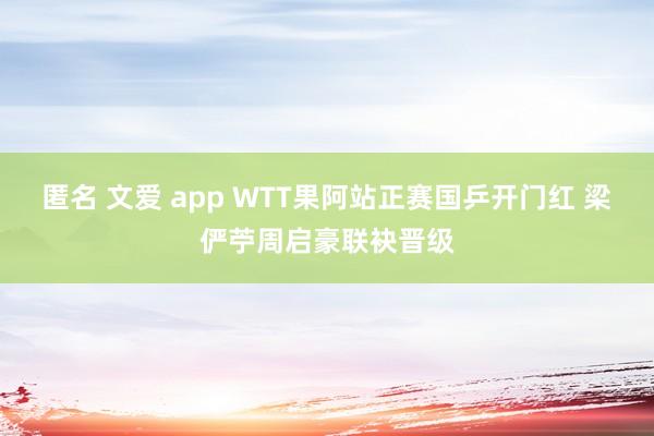 匿名 文爱 app WTT果阿站正赛国乒开门红 梁俨苧周启豪联袂晋级