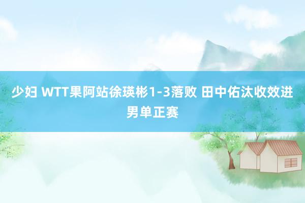 少妇 WTT果阿站徐瑛彬1-3落败 田中佑汰收效进男单正赛