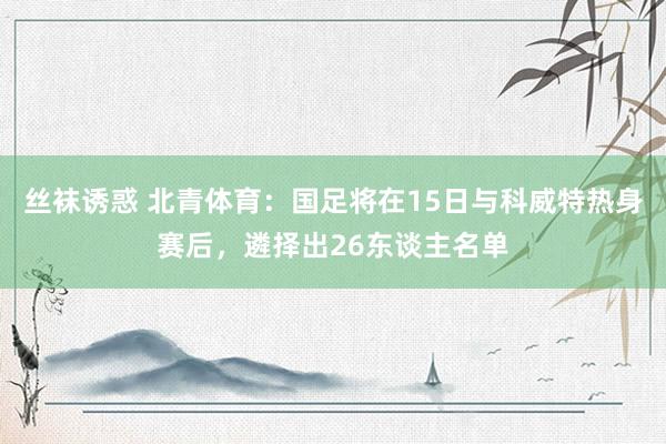 丝袜诱惑 北青体育：国足将在15日与科威特热身赛后，遴择出26东谈主名单