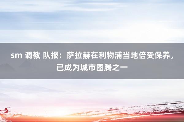 sm 调教 队报：萨拉赫在利物浦当地倍受保养，已成为城市图腾之一