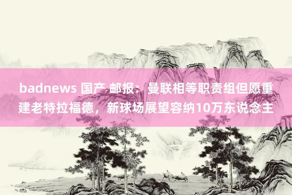 badnews 国产 邮报：曼联相等职责组但愿重建老特拉福德，新球场展望容纳10万东说念主