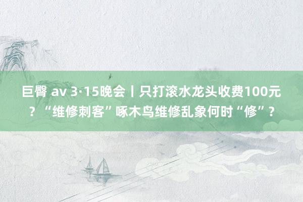 巨臀 av 3·15晚会丨只打滚水龙头收费100元？“维修刺客”啄木鸟维修乱象何时“修”？