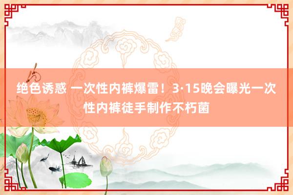 绝色诱惑 一次性内裤爆雷！3·15晚会曝光一次性内裤徒手制作不朽菌