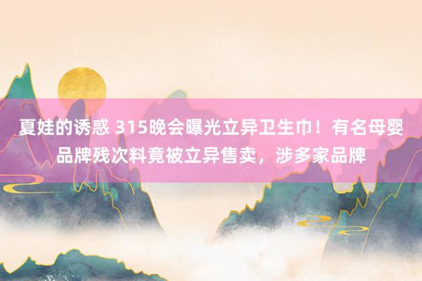 夏娃的诱惑 315晚会曝光立异卫生巾！有名母婴品牌残次料竟被立异售卖，涉多家品牌
