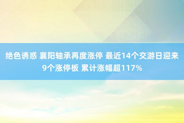 绝色诱惑 襄阳轴承再度涨停 最近14个交游日迎来9个涨停板 累计涨幅超117%