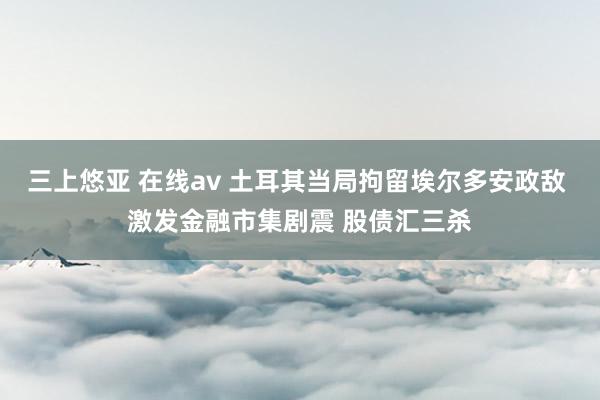 三上悠亚 在线av 土耳其当局拘留埃尔多安政敌 激发金融市集剧震 股债汇三杀