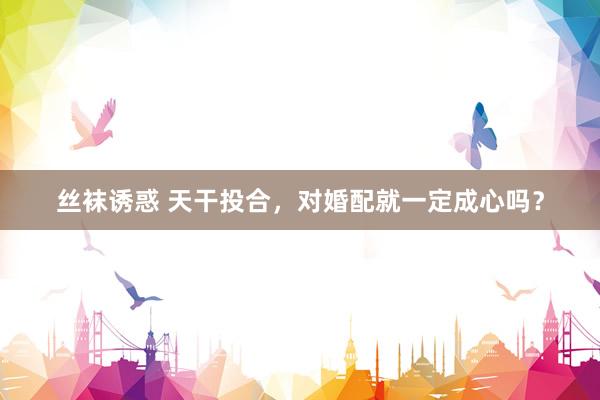 丝袜诱惑 天干投合，对婚配就一定成心吗？
