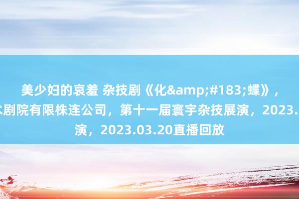 美少妇的哀羞 杂技剧《化&#183;蝶》，广州市杂时期术剧院有限株连公司，第十一届寰宇杂技展演，2023.03.20直播回放