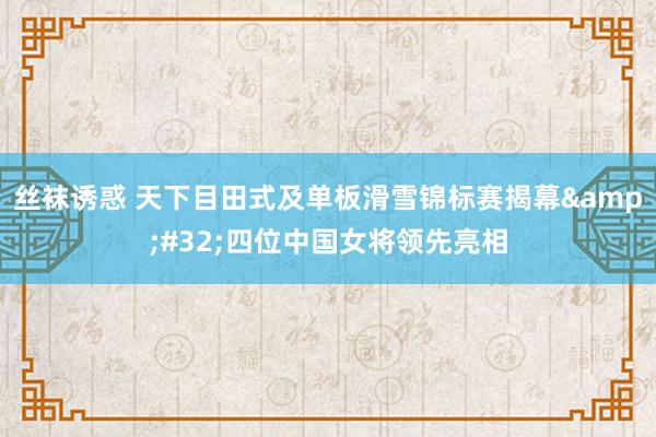 丝袜诱惑 天下目田式及单板滑雪锦标赛揭幕&#32;四位中国女将领先亮相